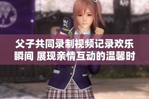 父子共同录制视频记录欢乐瞬间 展现亲情互动的温馨时刻
