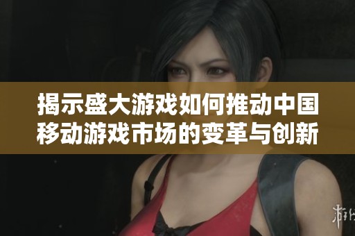 揭示盛大游戏如何推动中国移动游戏市场的变革与创新
