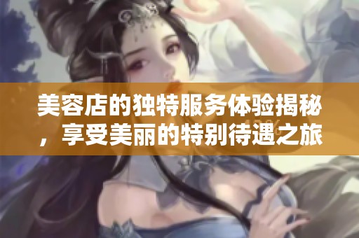 美容店的独特服务体验揭秘，享受美丽的特别待遇之旅