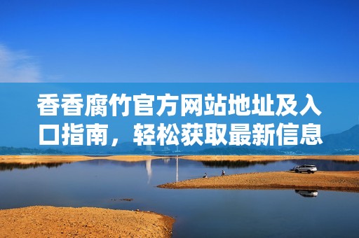 香香腐竹官方网站地址及入口指南，轻松获取最新信息