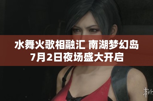 水舞火歌相融汇 南湖梦幻岛7月2日夜场盛大开启