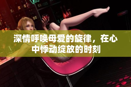 深情呼唤母爱的旋律，在心中悸动绽放的时刻