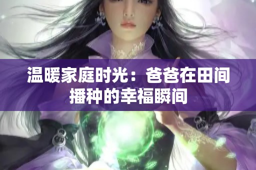 温暖家庭时光：爸爸在田间播种的幸福瞬间