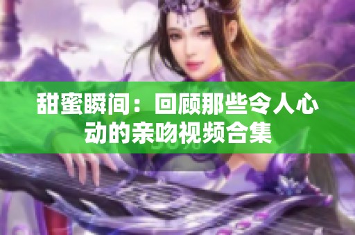 甜蜜瞬间：回顾那些令人心动的亲吻视频合集