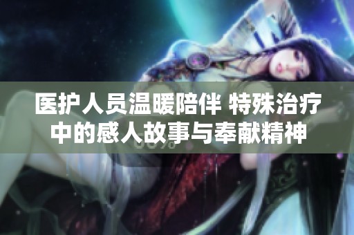 医护人员温暖陪伴 特殊治疗中的感人故事与奉献精神