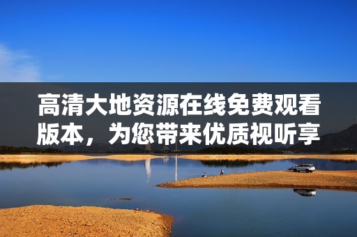 高清大地资源在线免费观看版本，为您带来优质视听享受
