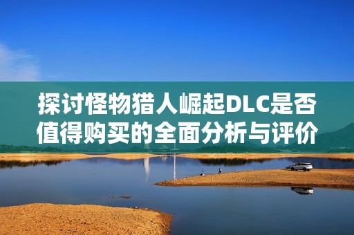 探讨怪物猎人崛起DLC是否值得购买的全面分析与评价