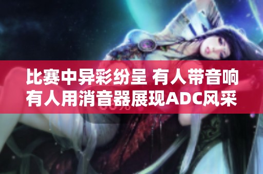 比赛中异彩纷呈 有人带音响有人用消音器展现ADC风采