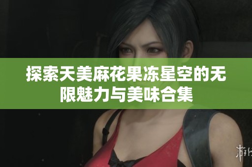 探索天美麻花果冻星空的无限魅力与美味合集