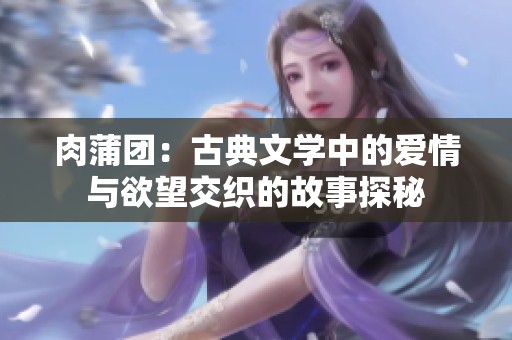 肉蒲团：古典文学中的爱情与欲望交织的故事探秘