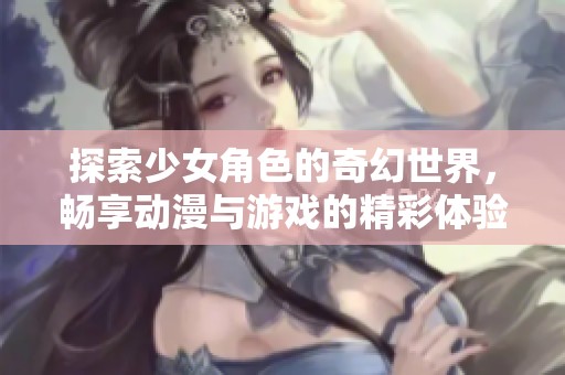 探索少女角色的奇幻世界，畅享动漫与游戏的精彩体验