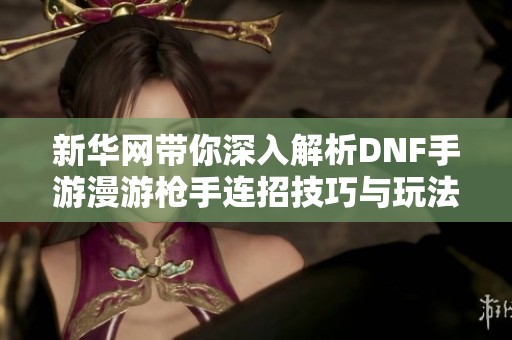 新华网带你深入解析DNF手游漫游枪手连招技巧与玩法攻略
