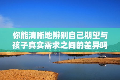你能清晰地辨别自己期望与孩子真实需求之间的差异吗