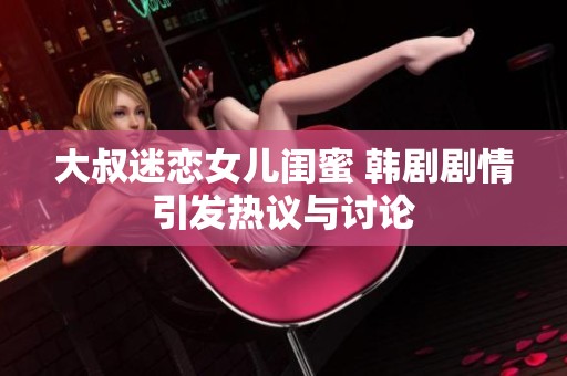 大叔迷恋女儿闺蜜 韩剧剧情引发热议与讨论