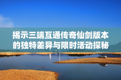 揭示三端互通传奇仙剑版本的独特差异与限时活动探秘