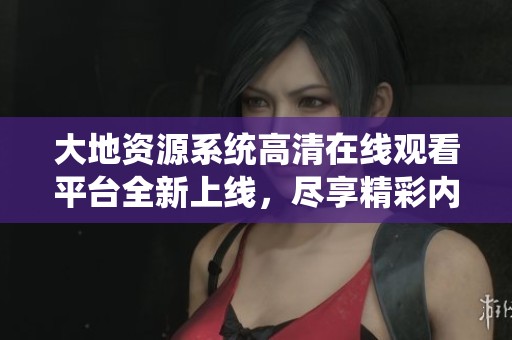大地资源系统高清在线观看平台全新上线，尽享精彩内容