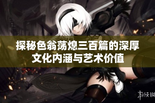 探秘色翁荡熄三百篇的深厚文化内涵与艺术价值