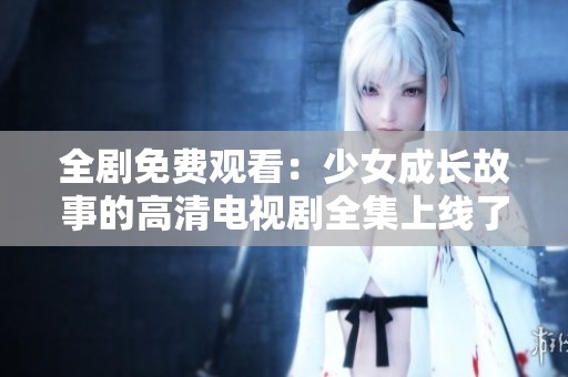 全剧免费观看：少女成长故事的高清电视剧全集上线了