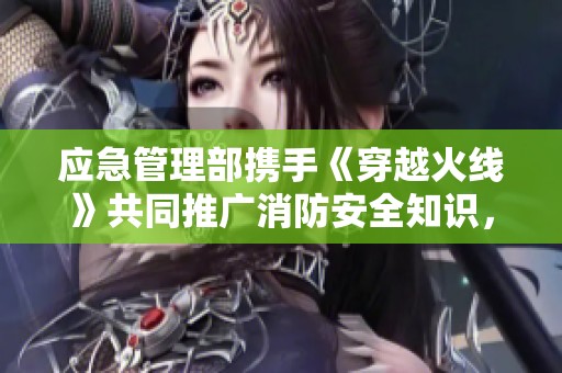 应急管理部携手《穿越火线》共同推广消防安全知识，全民行动起来!