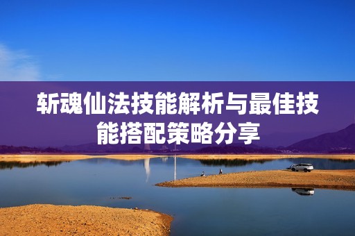 斩魂仙法技能解析与最佳技能搭配策略分享