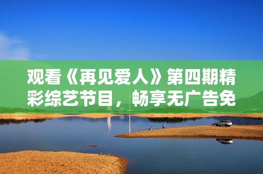 观看《再见爱人》第四期精彩综艺节目，畅享无广告免费体验