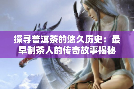 探寻普洱茶的悠久历史：最早制茶人的传奇故事揭秘