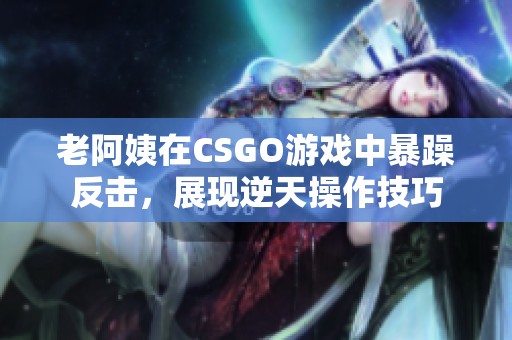 老阿姨在CSGO游戏中暴躁反击，展现逆天操作技巧