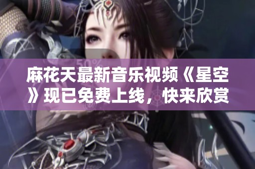麻花天最新音乐视频《星空》现已免费上线，快来欣赏吧！