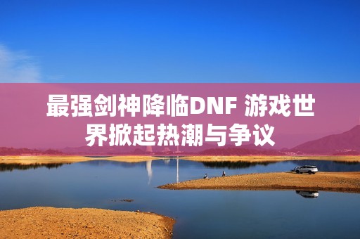 最强剑神降临DNF 游戏世界掀起热潮与争议