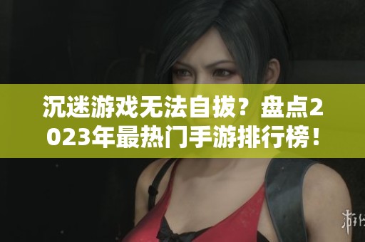 沉迷游戏无法自拔？盘点2023年最热门手游排行榜！
