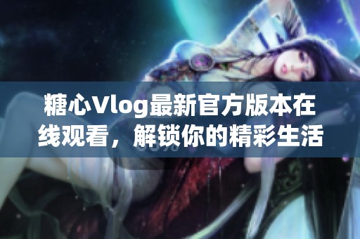 糖心Vlog最新官方版本在线观看，解锁你的精彩生活瞬间