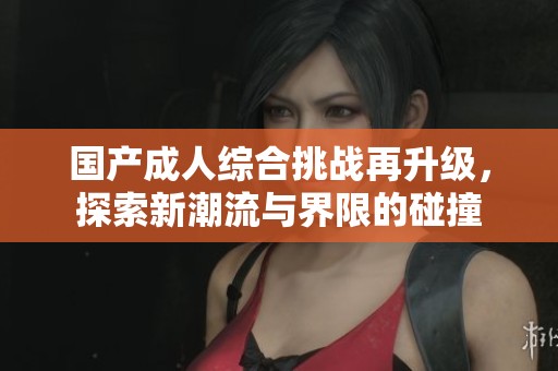 国产成人综合挑战再升级，探索新潮流与界限的碰撞