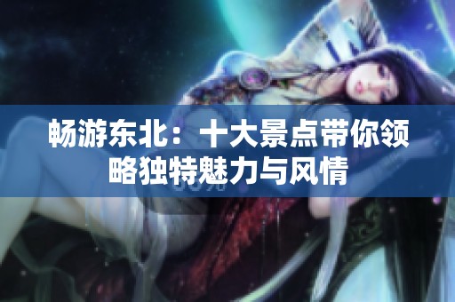 畅游东北：十大景点带你领略独特魅力与风情