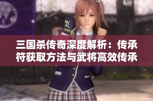 三国杀传奇深度解析：传承符获取方法与武将高效传承秘诀全揭晓