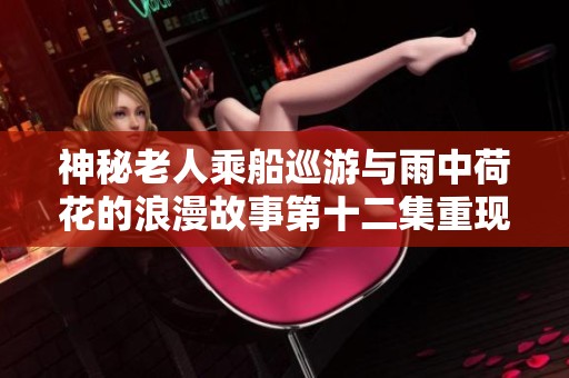 神秘老人乘船巡游与雨中荷花的浪漫故事第十二集重现