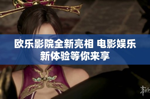 欧乐影院全新亮相 电影娱乐新体验等你来享