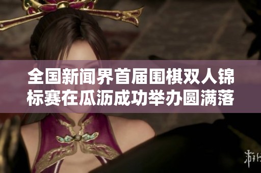 全国新闻界首届围棋双人锦标赛在瓜沥成功举办圆满落幕