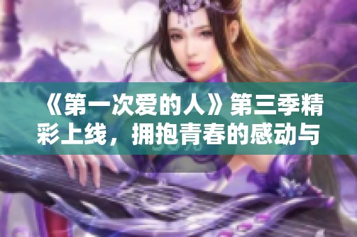 《第一次爱的人》第三季精彩上线，拥抱青春的感动与成长