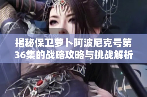 揭秘保卫萝卜阿波尼克号第36集的战略攻略与挑战解析