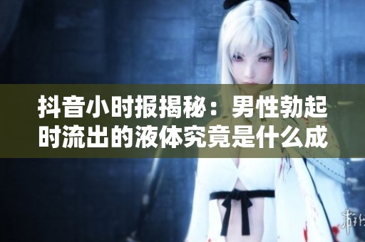 抖音小时报揭秘：男性勃起时流出的液体究竟是什么成分