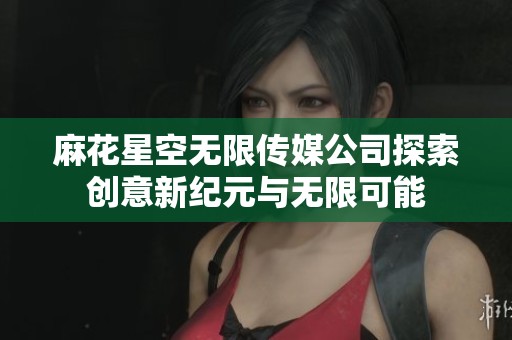 麻花星空无限传媒公司探索创意新纪元与无限可能