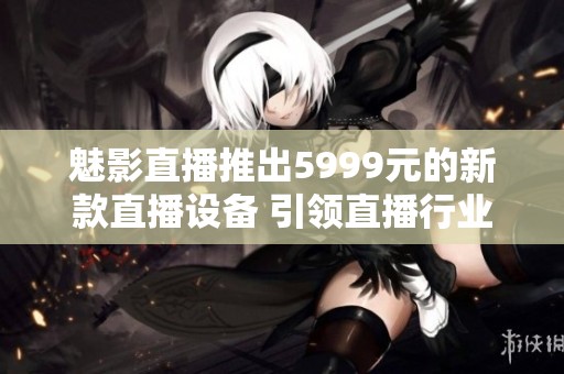 魅影直播推出5999元的新款直播设备 引领直播行业新风潮