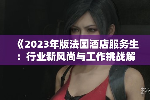 《2023年版法国酒店服务生：行业新风尚与工作挑战解析》