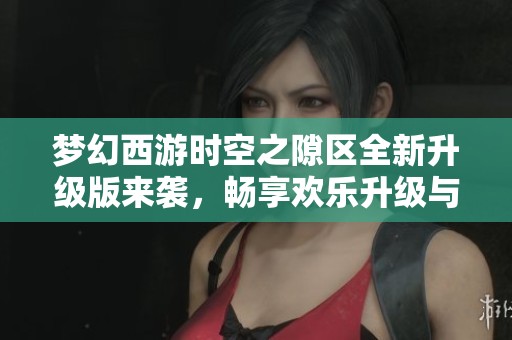 梦幻西游时空之隙区全新升级版来袭，畅享欢乐升级与游戏乐趣