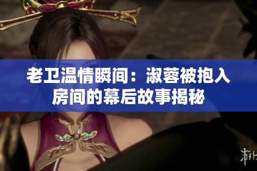 老卫温情瞬间：淑蓉被抱入房间的幕后故事揭秘