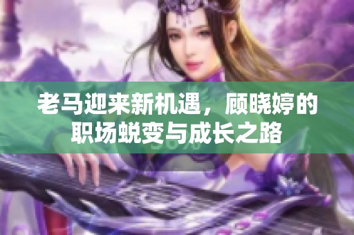 老马迎来新机遇，顾晓婷的职场蜕变与成长之路
