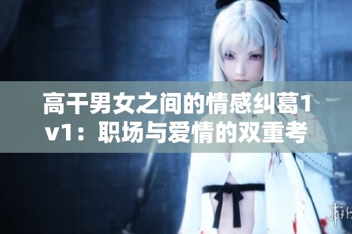 高干男女之间的情感纠葛1v1：职场与爱情的双重考验
