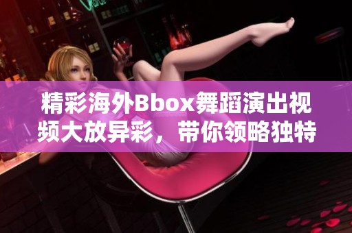 精彩海外Bbox舞蹈演出视频大放异彩，带你领略独特魅力
