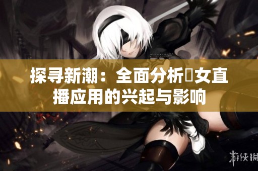 探寻新潮：全面分析祼女直播应用的兴起与影响
