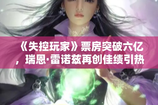 《失控玩家》票房突破六亿，瑞恩·雷诺兹再创佳绩引热议